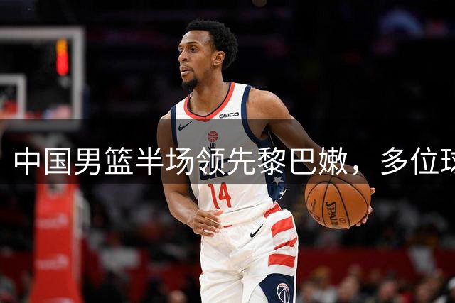 中国男篮半场领先黎巴嫩，多位球员表现亮眼